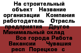 На строительный объект › Название организации ­ Компания-работодатель › Отрасль предприятия ­ Другое › Минимальный оклад ­ 35 000 - Все города Работа » Вакансии   . Чувашия респ.,Порецкое. с.